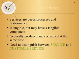 4

SM              Introduction

• Services are deeds,processes and
  performance
• Intangible, but may have a tangible
  component
• Generally produced and consumed at the
  same time
• Need to distinguish between SERVICE and
  CUSTOMER SERVICE
 