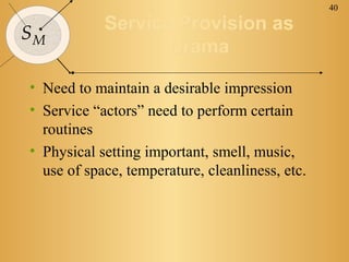 40


SM          Service Provision as
                   Drama

• Need to maintain a desirable impression
• Service “actors” need to perform certain
  routines
• Physical setting important, smell, music,
  use of space, temperature, cleanliness, etc.
 