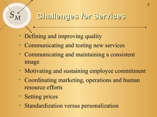 5

SM      Challenges for Services

 • Defining and improving quality
 • Communicating and testing new services
 • Communicating and maintaining a consistent
   image
 • Motivating and sustaining employee commitment
 • Coordinating marketing, operations and human
   resource efforts
 • Setting prices
 • Standardization versus personalization
 