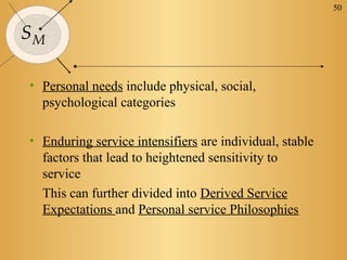 50


SM

• Personal needs include physical, social,
  psychological categories

• Enduring service intensifiers are individual, stable
  factors that lead to heightened sensitivity to
  service
  This can further divided into Derived Service
  Expectations and Personal service Philosophies
 