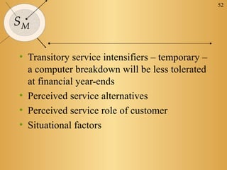 52


SM

• Transitory service intensifiers – temporary –
  a computer breakdown will be less tolerated
  at financial year-ends
• Perceived service alternatives
• Perceived service role of customer
• Situational factors
 