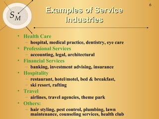 6
              Examples of Service
SM
                  Industries
 • Health Care
     – hospital, medical practice, dentistry, eye care
 • Professional Services
     – accounting, legal, architectural
 • Financial Services
     – banking, investment advising, insurance
 • Hospitality
     – restaurant, hotel/motel, bed & breakfast,
     – ski resort, rafting
 • Travel
     – airlines, travel agencies, theme park
 • Others:
     – hair styling, pest control, plumbing, lawn
       maintenance, counseling services, health club
 