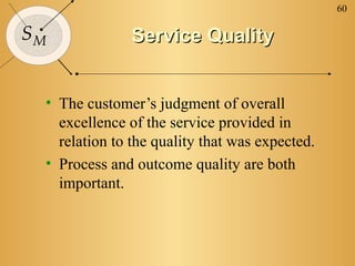 60

SM             Service Quality


 • The customer’s judgment of overall
   excellence of the service provided in
   relation to the quality that was expected.
 • Process and outcome quality are both
   important.
 