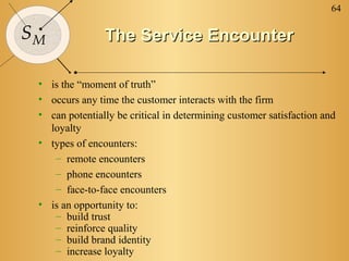 64

SM              The Service Encounter

 • is the “moment of truth”
 • occurs any time the customer interacts with the firm
 • can potentially be critical in determining customer satisfaction and
   loyalty
 • types of encounters:
    – remote encounters
    – phone encounters
    – face-to-face encounters
 • is an opportunity to:
    – build trust
    – reinforce quality
    – build brand identity
    – increase loyalty
 