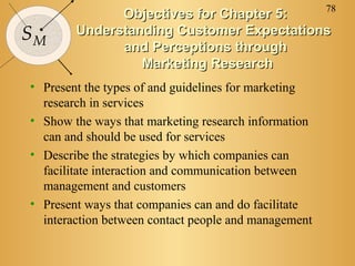 78
              Objectives for Chapter 5:
SM      Understanding Customer Expectations
              and Perceptions through
                 Marketing Research
• Present the types of and guidelines for marketing
  research in services
• Show the ways that marketing research information
  can and should be used for services
• Describe the strategies by which companies can
  facilitate interaction and communication between
  management and customers
• Present ways that companies can and do facilitate
  interaction between contact people and management
 