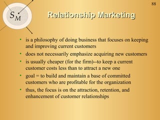 88

SM           Relationship Marketing

 • is a philosophy of doing business that focuses on keeping
   and improving current customers
 • does not necessarily emphasize acquiring new customers
 • is usually cheaper (for the firm)--to keep a current
   customer costs less than to attract a new one
 • goal = to build and maintain a base of committed
   customers who are profitable for the organization
 • thus, the focus is on the attraction, retention, and
   enhancement of customer relationships
 