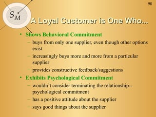 90

SM
      A Loyal Customer is One Who...
 • Shows Behavioral Commitment
     – buys from only one supplier, even though other options
       exist
     – increasingly buys more and more from a particular
       supplier
     – provides constructive feedback/suggestions
 • Exhibits Psychological Commitment
     – wouldn’t consider terminating the relationship--
       psychological commitment
     – has a positive attitude about the supplier
     – says good things about the supplier
 