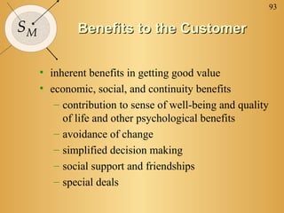 93

SM           Benefits to the Customer


     • inherent benefits in getting good value
     • economic, social, and continuity benefits
        – contribution to sense of well-being and quality
          of life and other psychological benefits
        – avoidance of change
        – simplified decision making
        – social support and friendships
        – special deals
 