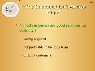 94
         “The Customer Isn’t Always
SM
                   Right”

     • Not all customers are good relationship
       customers:
       – wrong segment

       – not profitable in the long term

       – difficult customers
 