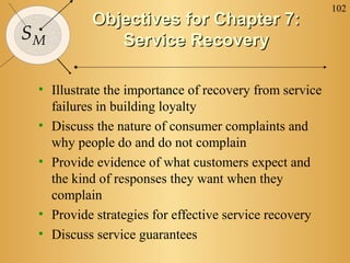 102
SM
Objectives for Chapter 7:Objectives for Chapter 7:
Service RecoveryService Recovery
• Illustrate the importance of recovery from service
failures in building loyalty
• Discuss the nature of consumer complaints and
why people do and do not complain
• Provide evidence of what customers expect and
the kind of responses they want when they
complain
• Provide strategies for effective service recovery
• Discuss service guarantees
 
