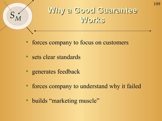109
SM
Why a Good GuaranteeWhy a Good Guarantee
WorksWorks
• forces company to focus on customers
• sets clear standards
• generates feedback
• forces company to understand why it failed
• builds “marketing muscle”
 
