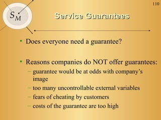110
SM Service GuaranteesService Guarantees
• Does everyone need a guarantee?
• Reasons companies do NOT offer guarantees:
– guarantee would be at odds with company’s
image
– too many uncontrollable external variables
– fears of cheating by customers
– costs of the guarantee are too high
 