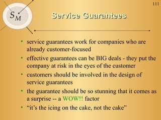 111
SM Service GuaranteesService Guarantees
• service guarantees work for companies who are
already customer-focused
• effective guarantees can be BIG deals - they put the
company at risk in the eyes of the customer
• customers should be involved in the design of
service guarantees
• the guarantee should be so stunning that it comes as
a surprise -- a WOW!! factor
• “it’s the icing on the cake, not the cake”
 