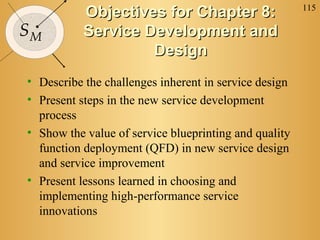 115
SM
Objectives for Chapter 8:Objectives for Chapter 8:
Service Development andService Development and
DesignDesign
• Describe the challenges inherent in service design
• Present steps in the new service development
process
• Show the value of service blueprinting and quality
function deployment (QFD) in new service design
and service improvement
• Present lessons learned in choosing and
implementing high-performance service
innovations
 