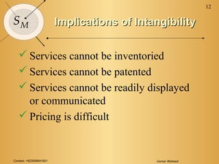 Contact: +923006641921 Usman Waheed
12
SM Implications of IntangibilityImplications of Intangibility
 Services cannot be inventoried
 Services cannot be patented
 Services cannot be readily displayed
or communicated
 Pricing is difficult
 