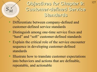 127
SM
Objectives for Chapter 9:Objectives for Chapter 9:
Customer-defined ServiceCustomer-defined Service
StandardsStandards
• Differentiate between company-defined and
customer-defined service standards
• Distinguish among one-time service fixes and
“hard” and “soft” customer-defined standards
• Explain the critical role of the service encounter
sequence in developing customer-defined
standards
• Illustrate how to translate customer expectations
into behaviors and actions that are definable,
repeatable, and actionable
 
