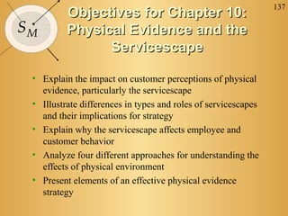 137
SM
Objectives for Chapter 10:Objectives for Chapter 10:
Physical Evidence and thePhysical Evidence and the
ServicescapeServicescape
• Explain the impact on customer perceptions of physical
evidence, particularly the servicescape
• Illustrate differences in types and roles of servicescapes
and their implications for strategy
• Explain why the servicescape affects employee and
customer behavior
• Analyze four different approaches for understanding the
effects of physical environment
• Present elements of an effective physical evidence
strategy
 