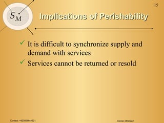Contact: +923006641921 Usman Waheed
15
SM Implications of PerishabilityImplications of Perishability
 It is difficult to synchronize supply and
demand with services
 Services cannot be returned or resold
 