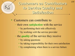 159
SM
Customers as ContributorsCustomers as Contributors
to Service Quality andto Service Quality and
SatisfactionSatisfaction
• Customers can contribute to
– their own satisfaction with the service
• by performing their role effectively
• by working with the service provider
– the quality of the service they receive
• by asking questions
• by taking responsibility for their own satisfaction
• by complaining when there is a service failure
 