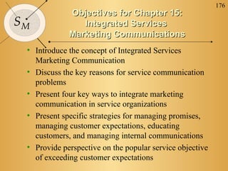 176
SM
Objectives for Chapter 15:Objectives for Chapter 15:
Integrated ServicesIntegrated Services
Marketing CommunicationsMarketing Communications
• Introduce the concept of Integrated Services
Marketing Communication
• Discuss the key reasons for service communication
problems
• Present four key ways to integrate marketing
communication in service organizations
• Present specific strategies for managing promises,
managing customer expectations, educating
customers, and managing internal communications
• Provide perspective on the popular service objective
of exceeding customer expectations
 