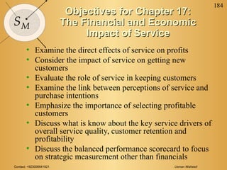 Contact: +923006641921 Usman Waheed
184
SM
Objectives for Chapter 17:Objectives for Chapter 17:
The Financial and EconomicThe Financial and Economic
Impact of ServiceImpact of Service
• Examine the direct effects of service on profits
• Consider the impact of service on getting new
customers
• Evaluate the role of service in keeping customers
• Examine the link between perceptions of service and
purchase intentions
• Emphasize the importance of selecting profitable
customers
• Discuss what is know about the key service drivers of
overall service quality, customer retention and
profitability
• Discuss the balanced performance scorecard to focus
on strategic measurement other than financials
 