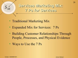 Contact: +923006641921 Usman Waheed
20
SM
Services Marketing Mix:Services Marketing Mix:
7 Ps for Services7 Ps for Services
• Traditional Marketing Mix
• Expanded Mix for Services: 7 Ps
• Building Customer Relationships Through
People, Processes, and Physical Evidence
• Ways to Use the 7 Ps
 