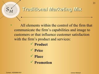Contact: +923006641921 Usman Waheed
21
SM Traditional Marketing MixTraditional Marketing Mix
• All elements within the control of the firm that
communicate the firm’s capabilities and image to
customers or that influence customer satisfaction
with the firm’s product and services:
 Product
 Price
 Place
 Promotion
 