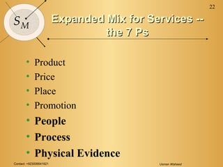Contact: +923006641921 Usman Waheed
22
SM
Expanded Mix for Services --Expanded Mix for Services --
the 7 Psthe 7 Ps
• Product
• Price
• Place
• Promotion
• People
• Process
• Physical Evidence
 