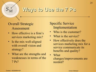 Contact: +923006641921 Usman Waheed
25
SM Ways to Use the 7 PsWays to Use the 7 Ps
Overall Strategic
Assessment
• How effective is a firm’s
services marketing mix?
• Is the mix well-aligned
with overall vision and
strategy?
• What are the strengths and
weaknesses in terms of the
7 Ps?
Specific Service
Implementation
• Who is the customer?
• What is the service?
• How effectively does the
services marketing mix for a
service communicate its
benefits and quality?
• What
changes/improvements are
needed?
 