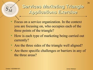 Contact: +923006641921 Usman Waheed
26
SM
Services Marketing TriangleServices Marketing Triangle
Applications ExerciseApplications Exercise
• Focus on a service organization. In the context
you are focusing on, who occupies each of the
three points of the triangle?
• How is each type of marketing being carried out
currently?
• Are the three sides of the triangle well aligned?
• Are there specific challenges or barriers in any of
the three areas?
 