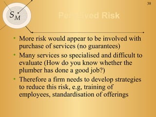 38
SM Perceived RiskPerceived Risk
• More risk would appear to be involved with
purchase of services (no guarantees)
• Many services so specialised and difficult to
evaluate (How do you know whether the
plumber has done a good job?)
• Therefore a firm needs to develop strategies
to reduce this risk, e.g, training of
employees, standardisation of offerings
 
