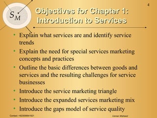 Contact: +923006641921 Usman Waheed
4
SM
Objectives for Chapter 1:Objectives for Chapter 1:
Introduction to ServicesIntroduction to Services
• Explain what services are and identify service
trends
• Explain the need for special services marketing
concepts and practices
• Outline the basic differences between goods and
services and the resulting challenges for service
businesses
• Introduce the service marketing triangle
• Introduce the expanded services marketing mix
• Introduce the gaps model of service quality
 