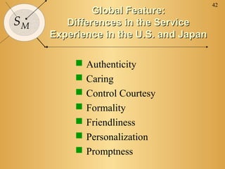 42
SM
Global Feature:Global Feature:
Differences in the ServiceDifferences in the Service
Experience in the U.S. and JapanExperience in the U.S. and Japan
 Authenticity
 Caring
 Control Courtesy
 Formality
 Friendliness
 Personalization
 Promptness
 