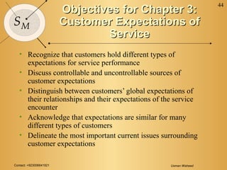 Contact: +923006641921 Usman Waheed
44
SM
Objectives for Chapter 3:Objectives for Chapter 3:
Customer Expectations ofCustomer Expectations of
ServiceService
• Recognize that customers hold different types of
expectations for service performance
• Discuss controllable and uncontrollable sources of
customer expectations
• Distinguish between customers’ global expectations of
their relationships and their expectations of the service
encounter
• Acknowledge that expectations are similar for many
different types of customers
• Delineate the most important current issues surrounding
customer expectations
 