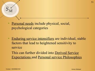 Contact: +923006641921 Usman Waheed
51
SM
• Personal needs include physical, social,
psychological categories
• Enduring service intensifiers are individual, stable
factors that lead to heightened sensitivity to
service
This can further divided into Derived Service
Expectations and Personal service Philosophies
 