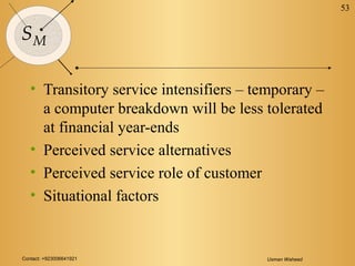 Contact: +923006641921 Usman Waheed
53
SM
• Transitory service intensifiers – temporary –
a computer breakdown will be less tolerated
at financial year-ends
• Perceived service alternatives
• Perceived service role of customer
• Situational factors
 