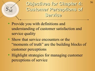 56
SM
Objectives for Chapter 4:Objectives for Chapter 4:
Customer Perceptions ofCustomer Perceptions of
ServiceService
• Provide you with definitions and
understanding of customer satisfaction and
service quality
• Show that service encounters or the
“moments of truth” are the building blocks of
customer perceptions
• Highlight strategies for managing customer
perceptions of service
 