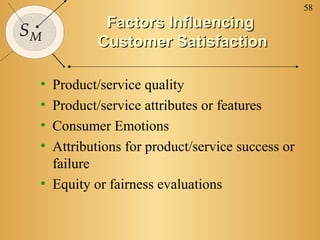 58
SM
Factors InfluencingFactors Influencing
Customer SatisfactionCustomer Satisfaction
• Product/service quality
• Product/service attributes or features
• Consumer Emotions
• Attributions for product/service success or
failure
• Equity or fairness evaluations
 