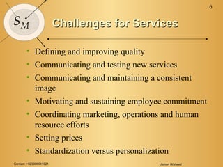 Contact: +923006641921 Usman Waheed
6
SM Challenges for ServicesChallenges for Services
• Defining and improving quality
• Communicating and testing new services
• Communicating and maintaining a consistent
image
• Motivating and sustaining employee commitment
• Coordinating marketing, operations and human
resource efforts
• Setting prices
• Standardization versus personalization
 