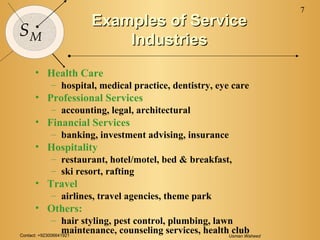 Contact: +923006641921 Usman Waheed
7
SM
Examples of ServiceExamples of Service
IndustriesIndustries
• Health Care
– hospital, medical practice, dentistry, eye care
• Professional Services
– accounting, legal, architectural
• Financial Services
– banking, investment advising, insurance
• Hospitality
– restaurant, hotel/motel, bed & breakfast,
– ski resort, rafting
• Travel
– airlines, travel agencies, theme park
• Others:
– hair styling, pest control, plumbing, lawn
maintenance, counseling services, health club
 