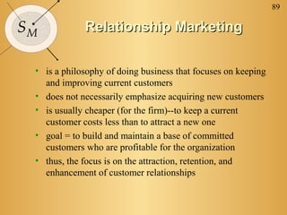 89
SM Relationship MarketingRelationship Marketing
• is a philosophy of doing business that focuses on keeping
and improving current customers
• does not necessarily emphasize acquiring new customers
• is usually cheaper (for the firm)--to keep a current
customer costs less than to attract a new one
• goal = to build and maintain a base of committed
customers who are profitable for the organization
• thus, the focus is on the attraction, retention, and
enhancement of customer relationships
 