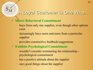 91
SM
A Loyal Customer is One Who...A Loyal Customer is One Who...
• Shows Behavioral Commitment
– buys from only one supplier, even though other options
exist
– increasingly buys more and more from a particular
supplier
– provides constructive feedback/suggestions
• Exhibits Psychological Commitment
– wouldn’t consider terminating the relationship--
psychological commitment
– has a positive attitude about the supplier
– says good things about the supplier
 