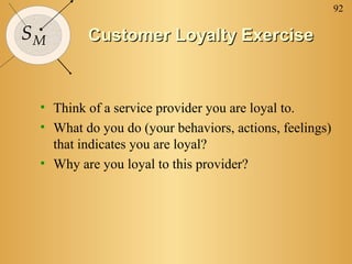 92
SM Customer Loyalty ExerciseCustomer Loyalty Exercise
• Think of a service provider you are loyal to.
• What do you do (your behaviors, actions, feelings)
that indicates you are loyal?
• Why are you loyal to this provider?
 