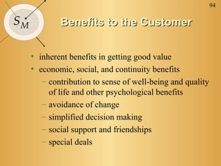 94
SM Benefits to the CustomerBenefits to the Customer
• inherent benefits in getting good value
• economic, social, and continuity benefits
– contribution to sense of well-being and quality
of life and other psychological benefits
– avoidance of change
– simplified decision making
– social support and friendships
– special deals
 