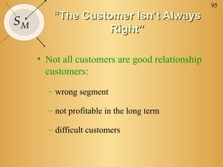 95
SM
““The Customer Isn’t AlwaysThe Customer Isn’t Always
Right”Right”
• Not all customers are good relationship
customers:
– wrong segment
– not profitable in the long term
– difficult customers
 