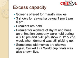 Excess capacity
 Screens offered for marathi movies
 3 shows for aayna ka bayna 1 pm 3 pm
5 pm.
 Premiers are held.
 Premier for workers of rhytm and hues
an animation company were held during
a 3 15 pm and 5 45 pm show in 1st & 2nd
week when demand was still picking up.
 Sometimes old movies are showed
again. Cricket Fifa World cup finals was
also shown live.
 