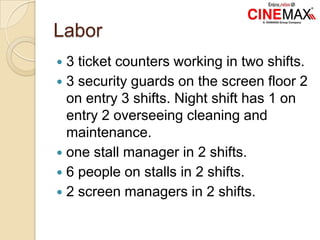 Labor
 3 ticket counters working in two shifts.
 3 security guards on the screen floor 2
on entry 3 shifts. Night shift has 1 on
entry 2 overseeing cleaning and
maintenance.
 one stall manager in 2 shifts.
 6 people on stalls in 2 shifts.
 2 screen managers in 2 shifts.
 