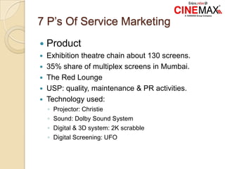 7 P’s Of Service Marketing
 Product
 Exhibition theatre chain about 130 screens.
 35% share of multiplex screens in Mumbai.
 The Red Lounge
 USP: quality, maintenance & PR activities.
 Technology used:
◦ Projector: Christie
◦ Sound: Dolby Sound System
◦ Digital & 3D system: 2K scrabble
◦ Digital Screening: UFO
 