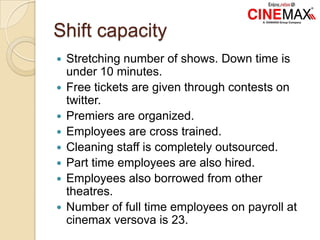 Shift capacity
 Stretching number of shows. Down time is
under 10 minutes.
 Free tickets are given through contests on
twitter.
 Premiers are organized.
 Employees are cross trained.
 Cleaning staff is completely outsourced.
 Part time employees are also hired.
 Employees also borrowed from other
theatres.
 Number of full time employees on payroll at
cinemax versova is 23.
 