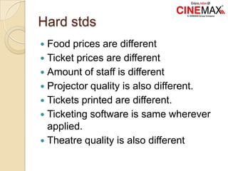 Hard stds
 Food prices are different
 Ticket prices are different
 Amount of staff is different
 Projector quality is also different.
 Tickets printed are different.
 Ticketing software is same wherever
applied.
 Theatre quality is also different
 